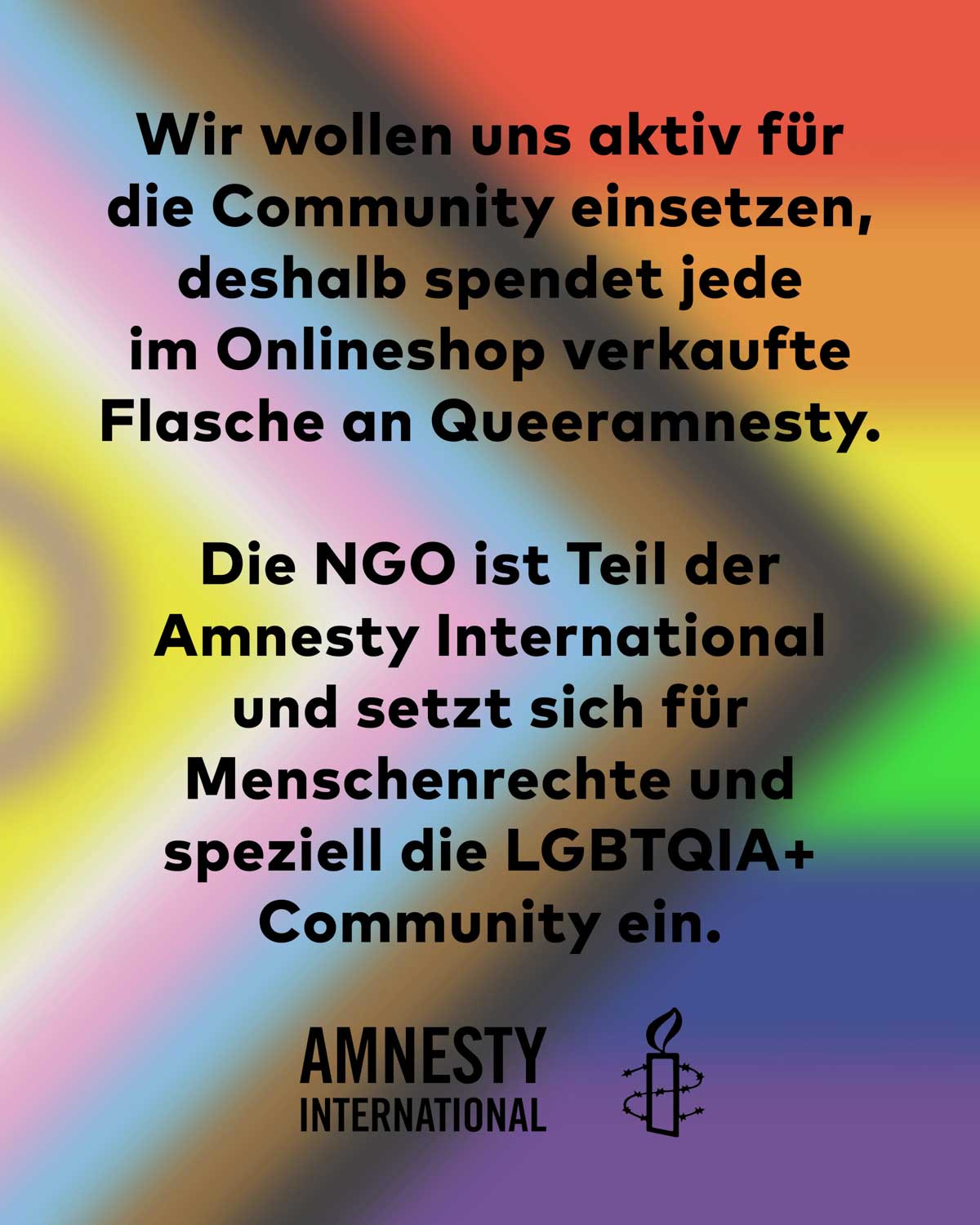 Mit der Pride Edition wollen wir uns aktiv für die Community einsetzen, deshalb spendet jede im Onlineshop verkaufte Flasche an Queeramnesty. Die NGO ist Teil der Amnesty International und setzt sich für Menschenrechte und speziell die LGBTQIA+ Community ein. 